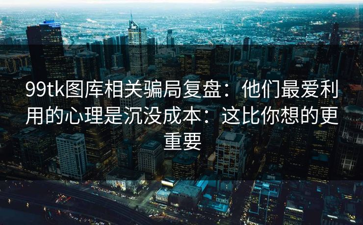 99tk图库相关骗局复盘:他们最爱利用的心理是沉没成本:这比你想的更重要 99tk图库相关骗局复盘:他们最爱利用的心理是沉没成本:这比你想的更重要