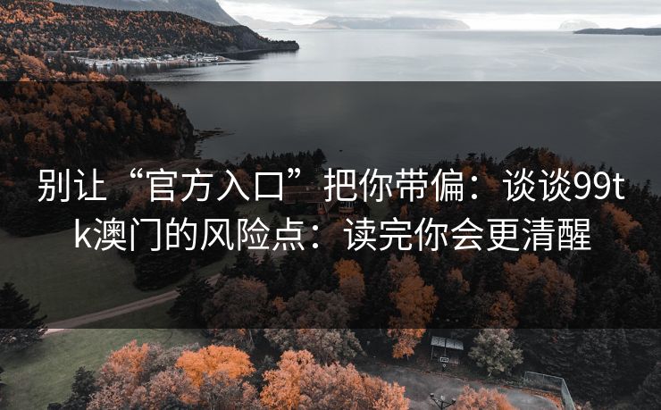 别让“官方入口”把你带偏：谈谈99tk澳门的风险点：读完你会更清醒